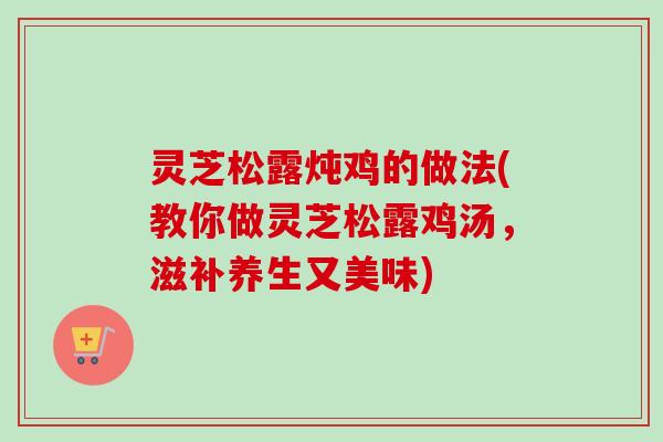 灵芝松露炖鸡的做法(教你做灵芝松露鸡汤，滋补养生又美味)