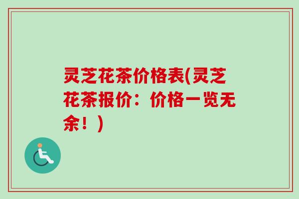 灵芝花茶价格表(灵芝花茶报价：价格一览无余！)