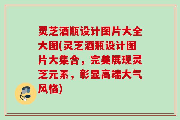 灵芝酒瓶设计图片大全大图(灵芝酒瓶设计图片大集合,完美展现灵芝元素,彰显高端大气风格) 灵芝酒瓶设计图片大全大图(灵芝酒瓶设计图片大集合,完美展现灵芝元素,彰显高端大气风格)