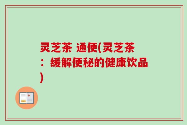 灵芝茶 通便(灵芝茶:缓解的健康饮品) 灵芝茶 通便(灵芝茶:缓解的健康饮品)