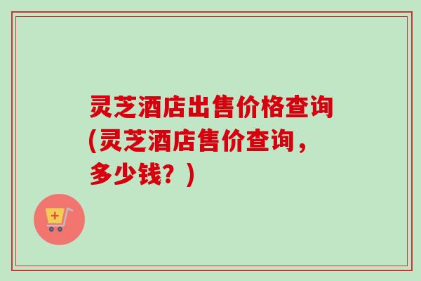 灵芝酒店出售价格查询(灵芝酒店售价查询,多少钱?) 灵芝酒店出售价格查询(灵芝酒店售价查询,多少钱?)