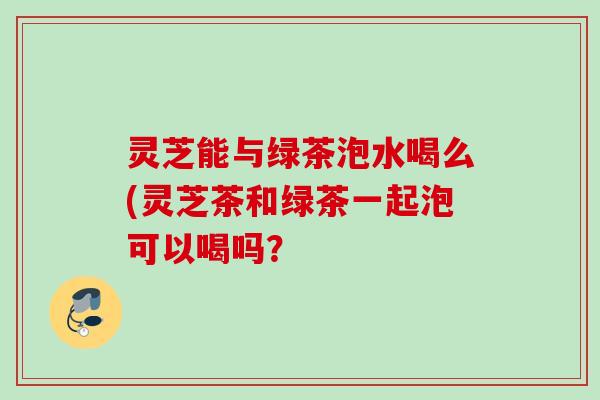灵芝能与绿茶泡水喝么(灵芝茶和绿茶一起泡可以喝吗？