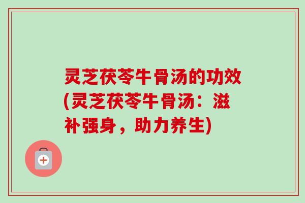 灵芝茯苓牛骨汤的功效(灵芝茯苓牛骨汤：滋补强身，助力养生)