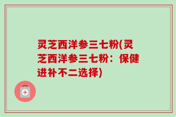 灵芝西洋参三七粉(灵芝西洋参三七粉:保健进补不二选择) 灵芝西洋参三七粉(灵芝西洋参三七粉:保健进补不二选择)