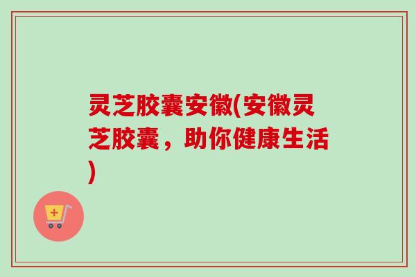 灵芝胶囊安徽(安徽灵芝胶囊，助你健康生活)