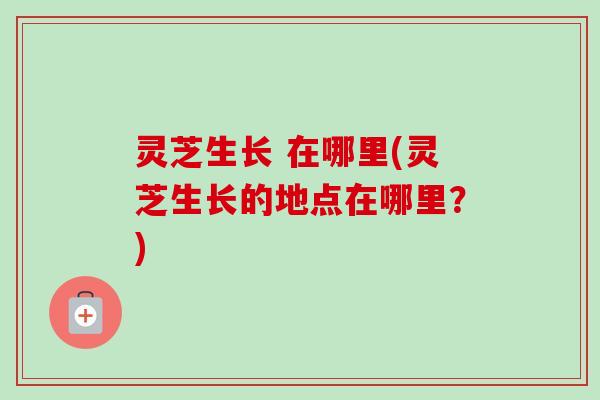 灵芝生长 在哪里(灵芝生长的地点在哪里?) 灵芝生长 在哪里(灵芝生长的地点在哪里?)