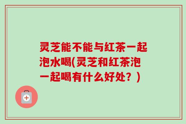灵芝能不能与红茶一起泡水喝(灵芝和红茶泡一起喝有什么好处?) 灵芝能不能与红茶一起泡水喝(灵芝和红茶泡一起喝有什么好处?)