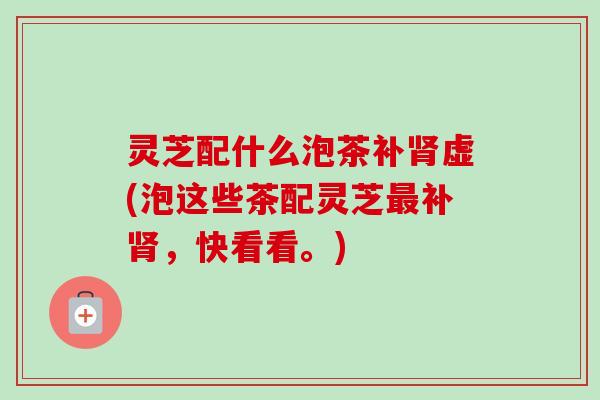灵芝配什么泡茶补虚(泡这些茶配灵芝补,快看看。) 灵芝配什么泡茶补虚(泡这些茶配灵芝补,快看看。)