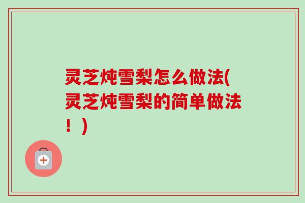 灵芝炖雪梨怎么做法(灵芝炖雪梨的简单做法!) 灵芝炖雪梨怎么做法(灵芝炖雪梨的简单做法!)