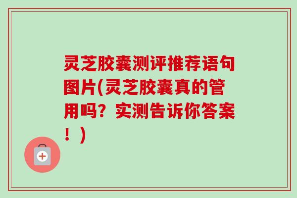 灵芝胶囊测评推荐语句图片(灵芝胶囊真的管用吗？实测告诉你答案！)
