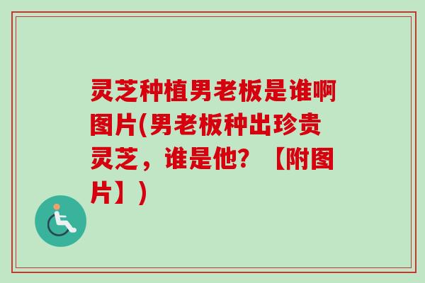 灵芝种植男老板是谁啊图片(男老板种出珍贵灵芝,谁是他?【附图片】) 灵芝种植男老板是谁啊图片(男老板种出珍贵灵芝,谁是他?【附图片】)