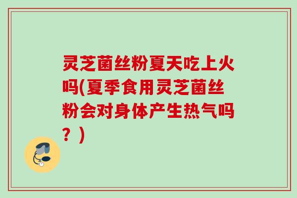 灵芝菌丝粉夏天吃上火吗(夏季食用灵芝菌丝粉会对身体产生热气吗?) 灵芝菌丝粉夏天吃上火吗(夏季食用灵芝菌丝粉会对身体产生热气吗?)