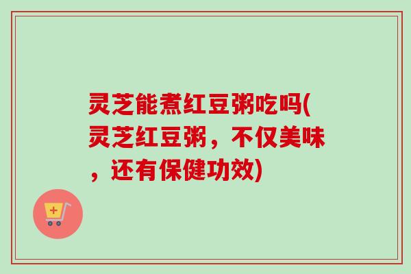 灵芝能煮红豆粥吃吗(灵芝红豆粥，不仅美味，还有保健功效)