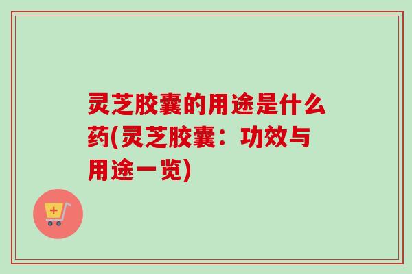 灵芝胶囊的用途是什么药(灵芝胶囊：功效与用途一览)
