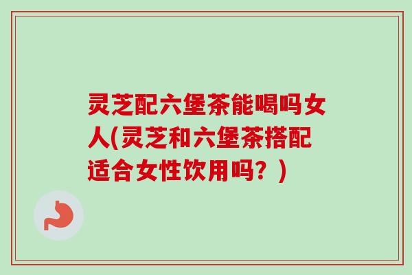 灵芝配六堡茶能喝吗女人(灵芝和六堡茶搭配适合女性饮用吗?) 灵芝配六堡茶能喝吗女人(灵芝和六堡茶搭配适合女性饮用吗?)