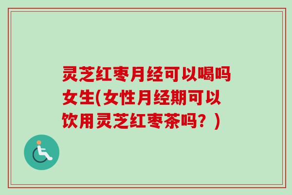 灵芝红枣可以喝吗女生(女性期可以饮用灵芝红枣茶吗?) 灵芝红枣可以喝吗女生(女性期可以饮用灵芝红枣茶吗?)