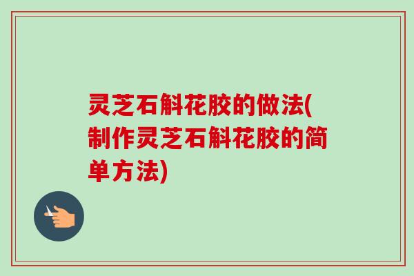 灵芝石斛花胶的做法(制作灵芝石斛花胶的简单方法) 灵芝石斛花胶的做法(制作灵芝石斛花胶的简单方法)