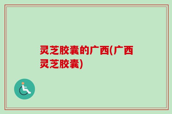 灵芝胶囊的广西(广西灵芝胶囊)