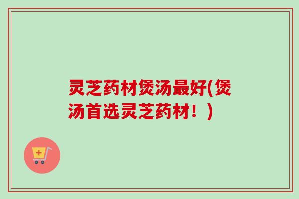灵芝药材煲汤好(煲汤首选灵芝药材！)