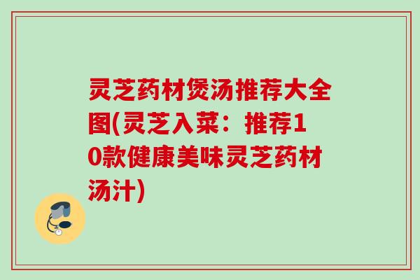 灵芝药材煲汤推荐大全图(灵芝入菜:推荐10款健康美味灵芝药材汤汁) 灵芝药材煲汤推荐大全图(灵芝入菜:推荐10款健康美味灵芝药材汤汁)