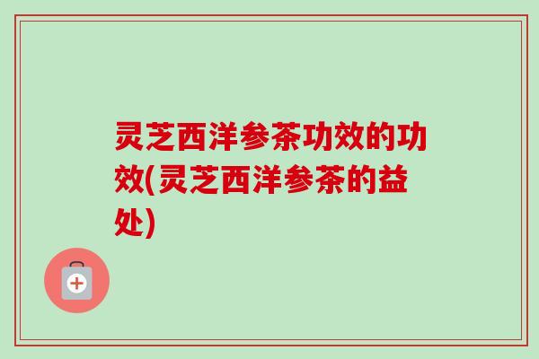 灵芝西洋参茶功效的功效(灵芝西洋参茶的益处) 灵芝西洋参茶功效的功效(灵芝西洋参茶的益处)