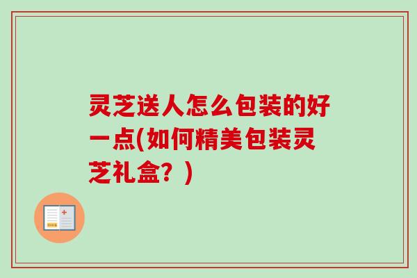 灵芝送人怎么包装的好一点(如何精美包装灵芝礼盒?) 灵芝送人怎么包装的好一点(如何精美包装灵芝礼盒?)
