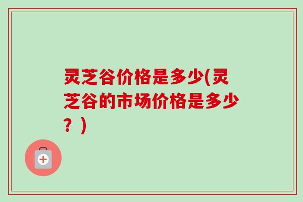 灵芝谷价格是多少(灵芝谷的市场价格是多少？)