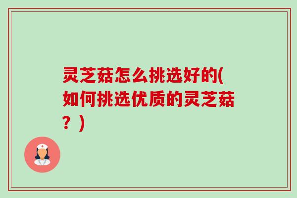 灵芝菇怎么挑选好的(如何挑选优质的灵芝菇?) 灵芝菇怎么挑选好的(如何挑选优质的灵芝菇?)