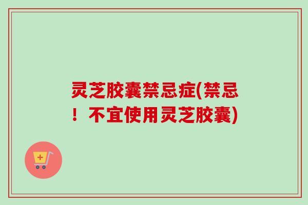 灵芝胶囊禁忌症(禁忌!不宜使用灵芝胶囊) 灵芝胶囊禁忌症(禁忌!不宜使用灵芝胶囊)