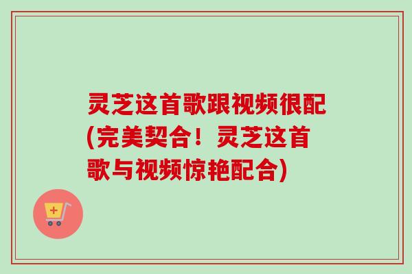 灵芝这首歌跟视频很配(完美契合！灵芝这首歌与视频惊艳配合)