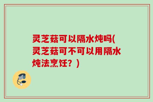 灵芝菇可以隔水炖吗(灵芝菇可不可以用隔水炖法烹饪?) 灵芝菇可以隔水炖吗(灵芝菇可不可以用隔水炖法烹饪?)