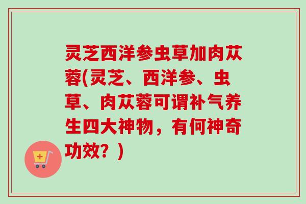 灵芝西洋参虫草加肉苁蓉(灵芝、西洋参、虫草、肉苁蓉可谓养生四大神物，有何神奇功效？)