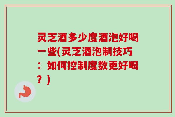 灵芝酒多少度酒泡好喝一些(灵芝酒泡制技巧：如何控制度数更好喝？)