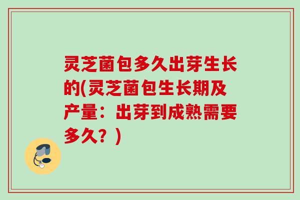 灵芝菌包多久出芽生长的(灵芝菌包生长期及产量：出芽到成熟需要多久？)