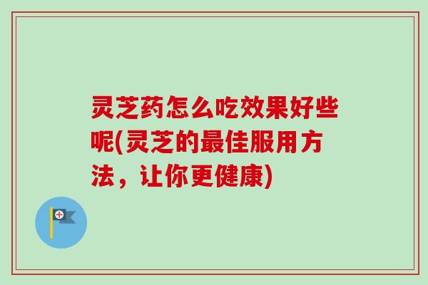 灵芝药怎么吃效果好些呢(灵芝的佳服用方法,让你更健康) 灵芝药怎么吃效果好些呢(灵芝的佳服用方法,让你更健康)