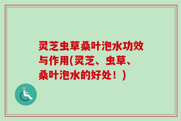 灵芝虫草桑叶泡水功效与作用(灵芝、虫草、桑叶泡水的好处!) 灵芝虫草桑叶泡水功效与作用(灵芝、虫草、桑叶泡水的好处!)