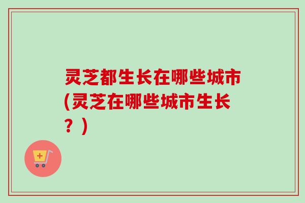 灵芝都生长在哪些城市(灵芝在哪些城市生长?) 灵芝都生长在哪些城市(灵芝在哪些城市生长?)