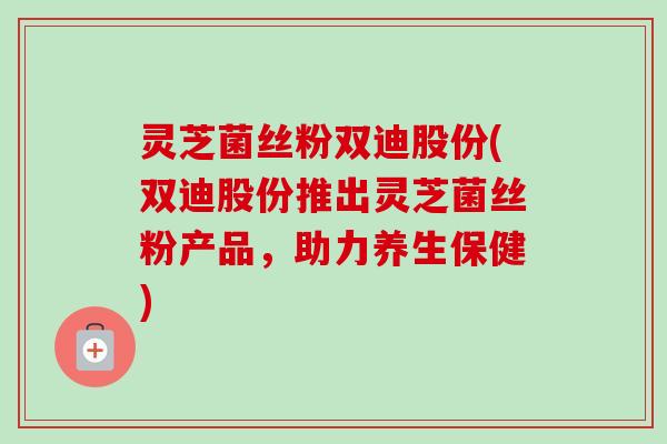 灵芝菌丝粉双迪股份(双迪股份推出灵芝菌丝粉产品,助力养生保健) 灵芝菌丝粉双迪股份(双迪股份推出灵芝菌丝粉产品,助力养生保健)