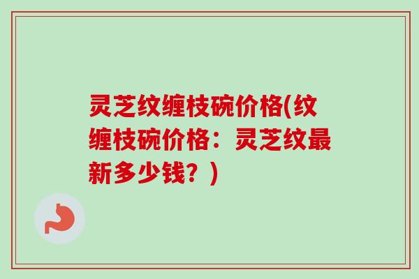 灵芝纹缠枝碗价格(纹缠枝碗价格:灵芝纹新多少钱?) 灵芝纹缠枝碗价格(纹缠枝碗价格:灵芝纹新多少钱?)