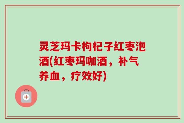 灵芝玛卡枸杞子红枣泡酒(红枣玛咖酒，，疗效好)