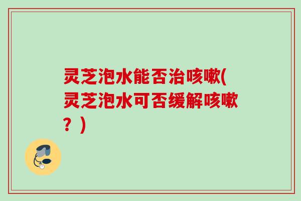 灵芝泡水能否(灵芝泡水可否缓解?) 灵芝泡水能否(灵芝泡水可否缓解?)