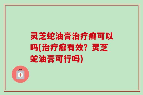 灵芝蛇油膏癣可以吗(癣有效？灵芝蛇油膏可行吗)