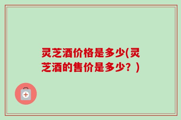 灵芝酒价格是多少(灵芝酒的售价是多少？)