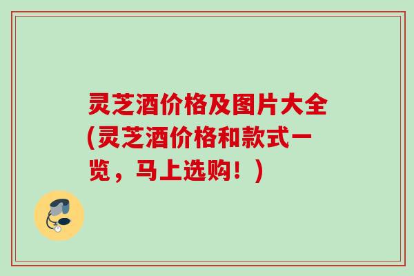 灵芝酒价格及图片大全(灵芝酒价格和款式一览,马上选购!) 灵芝酒价格及图片大全(灵芝酒价格和款式一览,马上选购!)