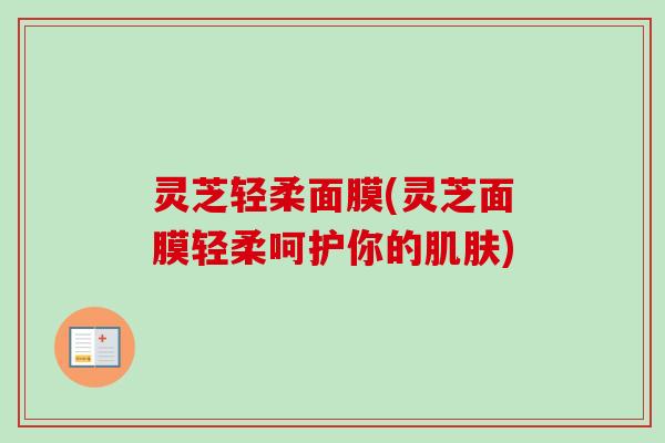 灵芝轻柔面膜(灵芝面膜轻柔呵护你的)