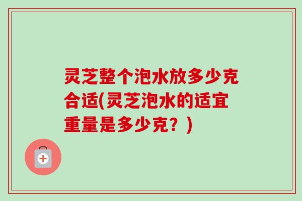 灵芝整个泡水放多少克合适(灵芝泡水的适宜重量是多少克?) 灵芝整个泡水放多少克合适(灵芝泡水的适宜重量是多少克?)