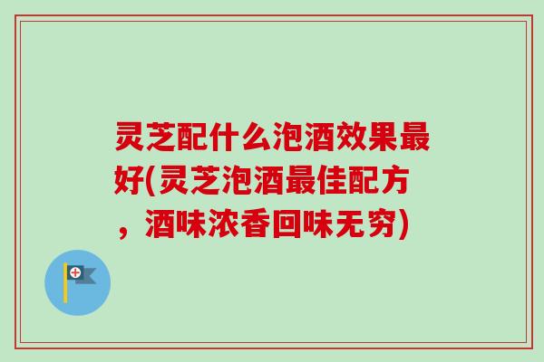 灵芝配什么泡酒效果好(灵芝泡酒佳配方，酒味浓香回味无穷)
