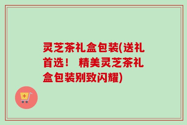 灵芝茶礼盒包装(送礼首选! 精美灵芝茶礼盒包装别致闪耀) 灵芝茶礼盒包装(送礼首选! 精美灵芝茶礼盒包装别致闪耀)