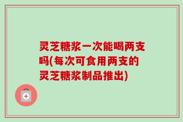 灵芝糖浆一次能喝两支吗(每次可食用两支的灵芝糖浆制品推出) 灵芝糖浆一次能喝两支吗(每次可食用两支的灵芝糖浆制品推出)