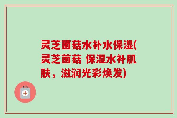 灵芝菌菇水补水保湿(灵芝菌菇 保湿水补,滋润光彩焕发) 灵芝菌菇水补水保湿(灵芝菌菇 保湿水补,滋润光彩焕发)
